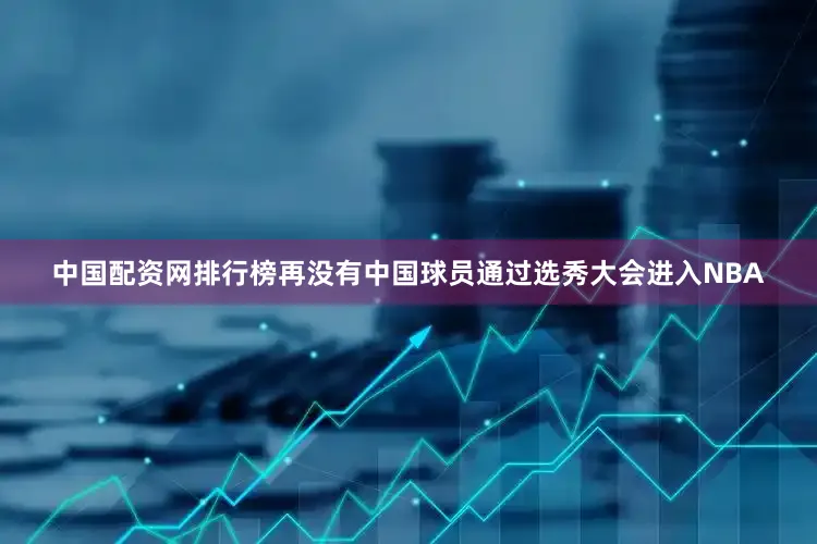 中国配资网排行榜再没有中国球员通过选秀大会进入NBA