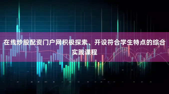 在线炒股配资门户网积极探索、开设符合学生特点的综合实践课程