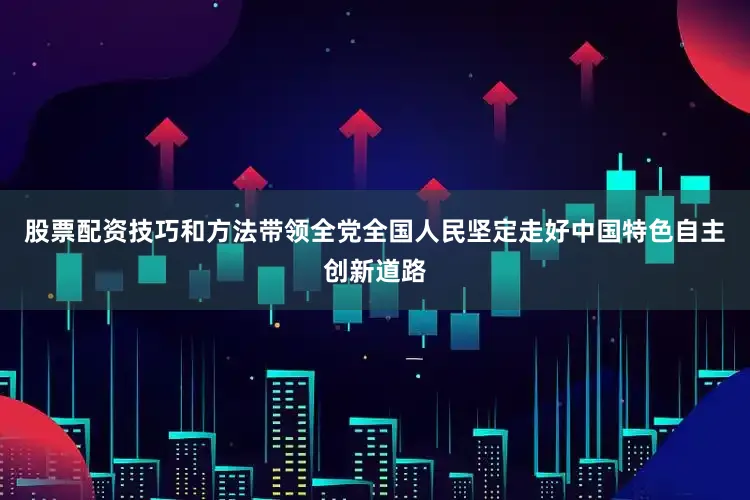 股票配资技巧和方法带领全党全国人民坚定走好中国特色自主创新道路