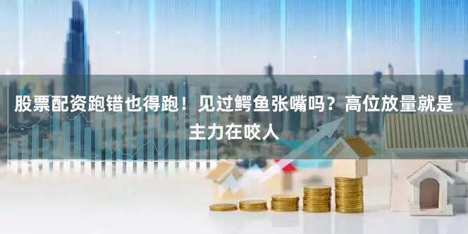 股票配资跑错也得跑！见过鳄鱼张嘴吗？高位放量就是主力在咬人