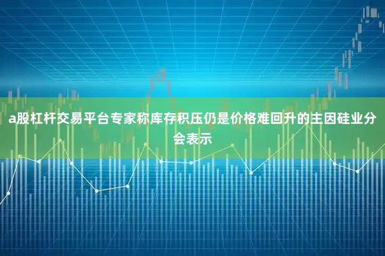a股杠杆交易平台专家称库存积压仍是价格难回升的主因硅业分会表示