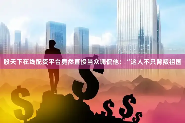 股天下在线配资平台竟然直接当众调侃他：“这人不只背叛祖国