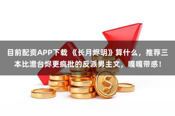 目前配资APP下载 《长月烬明》算什么，推荐三本比澹台烬更疯批的反派男主文，嘎嘎带感！