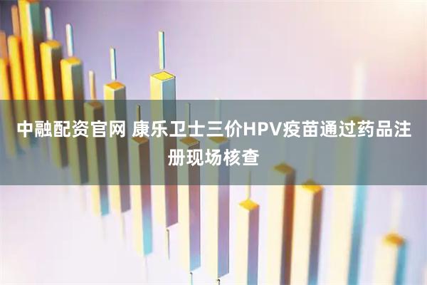 中融配资官网 康乐卫士三价HPV疫苗通过药品注册现场核查