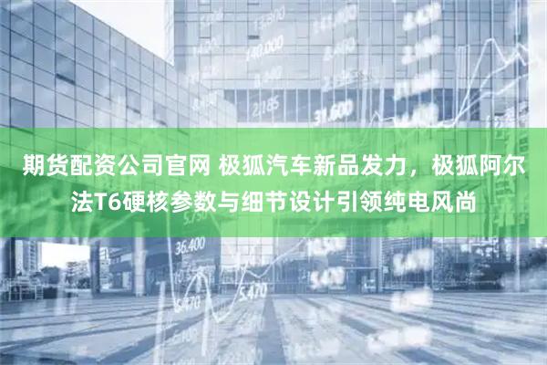 期货配资公司官网 极狐汽车新品发力，极狐阿尔法T6硬核参数与细节设计引领纯电风尚