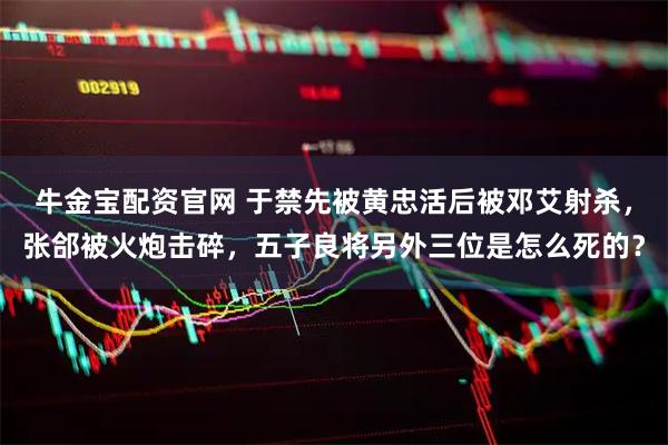 牛金宝配资官网 于禁先被黄忠活后被邓艾射杀，张郃被火炮击碎，五子良将另外三位是怎么死的？