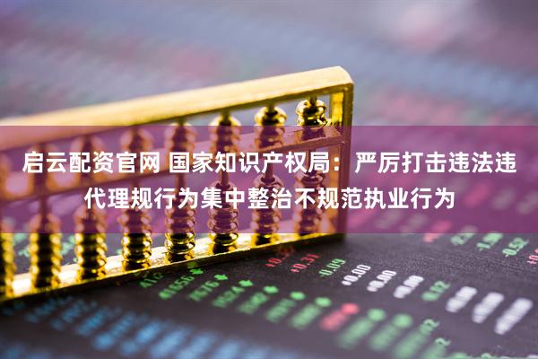 启云配资官网 国家知识产权局：严厉打击违法违代理规行为集中整治不规范执业行为