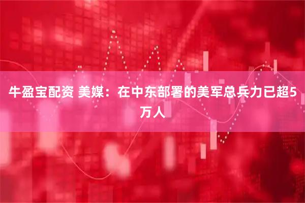 牛盈宝配资 美媒：在中东部署的美军总兵力已超5万人