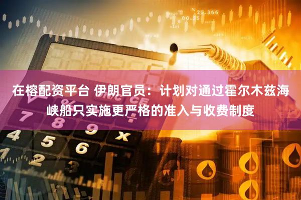 在榕配资平台 伊朗官员：计划对通过霍尔木兹海峡船只实施更严格的准入与收费制度