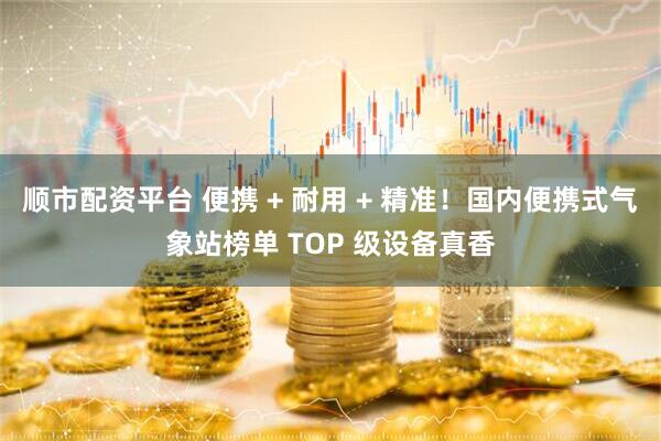 顺市配资平台 便携 + 耐用 + 精准！国内便携式气象站榜单 TOP 级设备真香