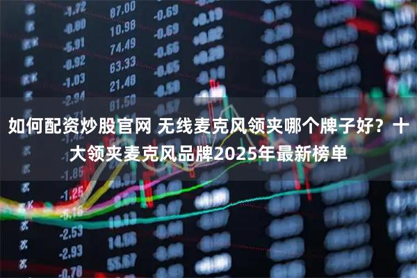 如何配资炒股官网 无线麦克风领夹哪个牌子好？十大领夹麦克风品牌2025年最新榜单