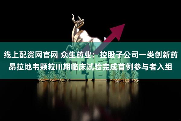 线上配资网官网 众生药业：控股子公司一类创新药昂拉地韦颗粒III期临床试验完成首例参与者入组