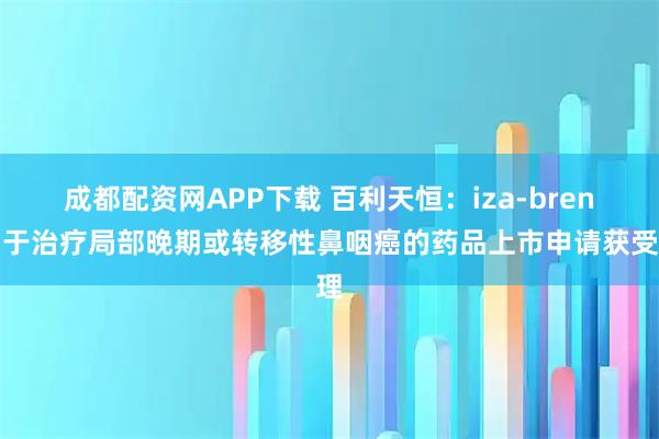 成都配资网APP下载 百利天恒：iza-bren用于治疗局部晚期或转移性鼻咽癌的药品上市申请获受理