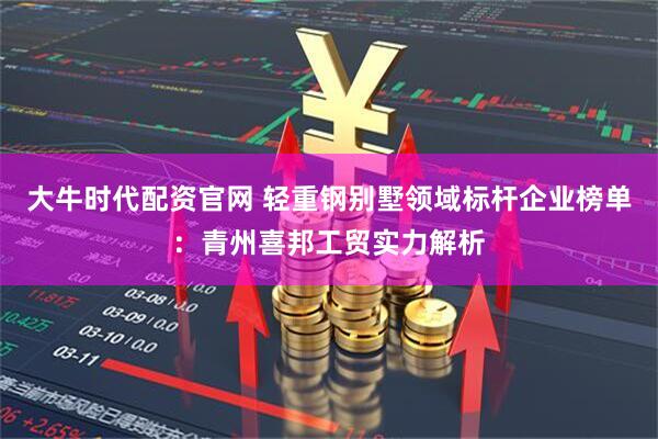 大牛时代配资官网 轻重钢别墅领域标杆企业榜单：青州喜邦工贸实力解析