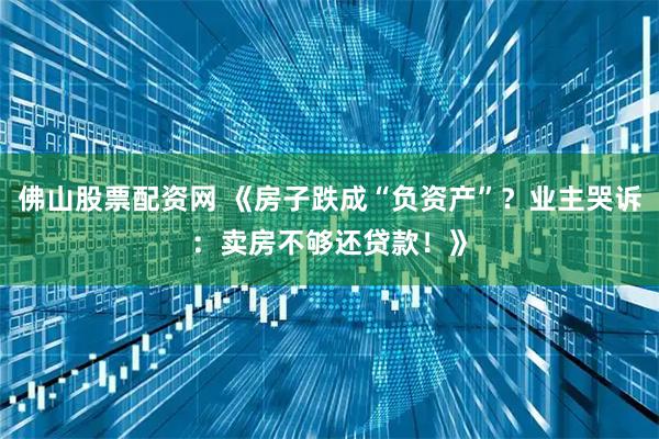 佛山股票配资网 《房子跌成“负资产”？业主哭诉：卖房不够还贷款！》