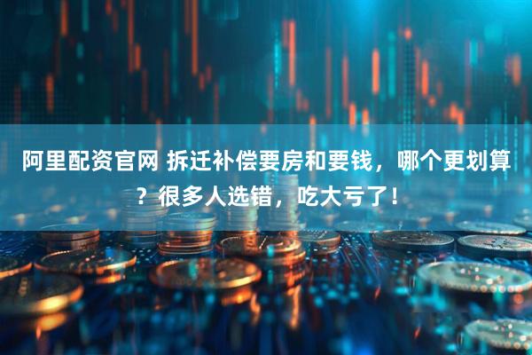 阿里配资官网 拆迁补偿要房和要钱，哪个更划算？很多人选错，吃大亏了！