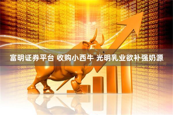 富明证券平台 收购小西牛 光明乳业欲补强奶源