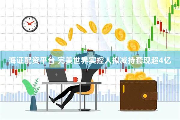 海证配资平台 完美世界实控人拟减持套现超4亿