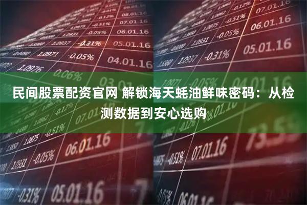 民间股票配资官网 解锁海天蚝油鲜味密码：从检测数据到安心选购
