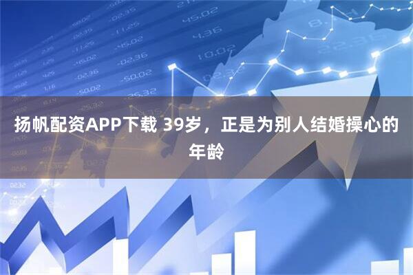 扬帆配资APP下载 39岁，正是为别人结婚操心的年龄