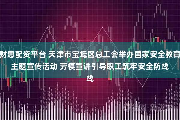 财惠配资平台 天津市宝坻区总工会举办国家安全教育主题宣传活动 劳模宣讲引导职工筑牢安全防线