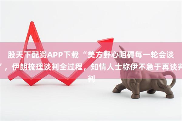 股天下配资APP下载 “美方野心阻碍每一轮会谈”，伊朗梳理谈判全过程，知情人士称伊不急于再谈判
