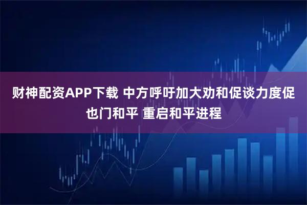财神配资APP下载 中方呼吁加大劝和促谈力度促也门和平 重启和平进程