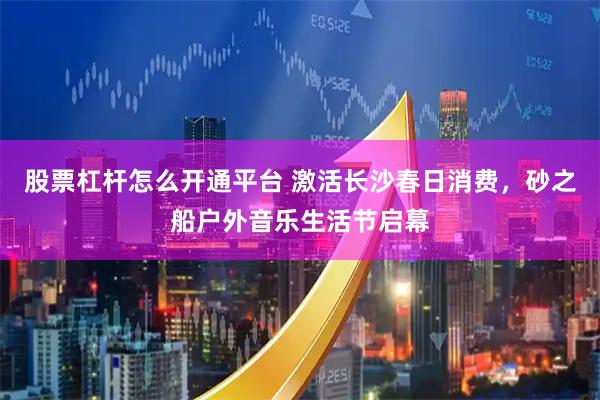股票杠杆怎么开通平台 激活长沙春日消费，砂之船户外音乐生活节启幕