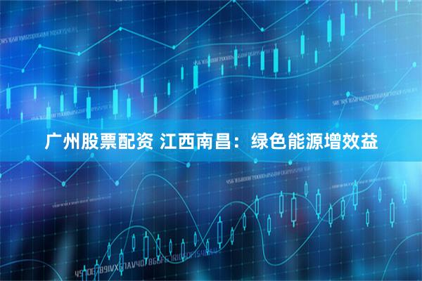 广州股票配资 江西南昌：绿色能源增效益