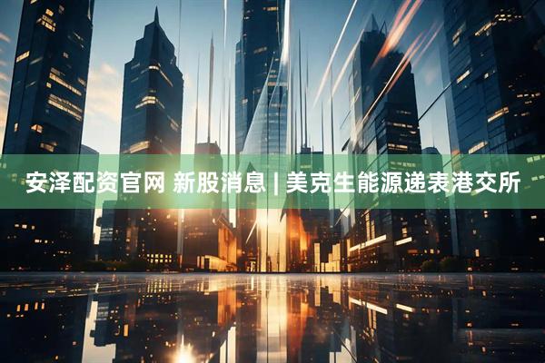 安泽配资官网 新股消息 | 美克生能源递表港交所