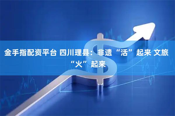 金手指配资平台 四川理县：非遗 “活” 起来 文旅 “火” 起来