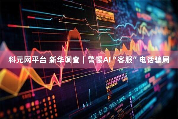科元网平台 新华调查｜警惕AI“客服”电话骗局