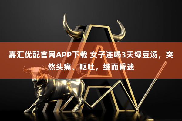 嘉汇优配官网APP下载 女子连喝3天绿豆汤，突然头痛、呕吐，继而昏迷