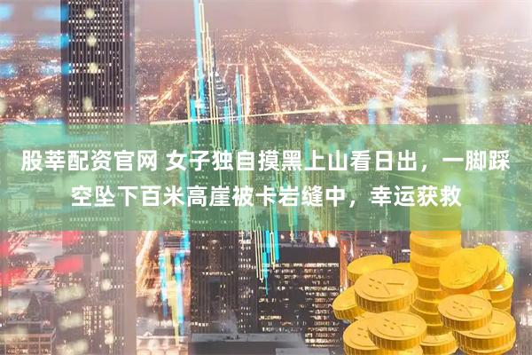 股莘配资官网 女子独自摸黑上山看日出，一脚踩空坠下百米高崖被卡岩缝中，幸运获救
