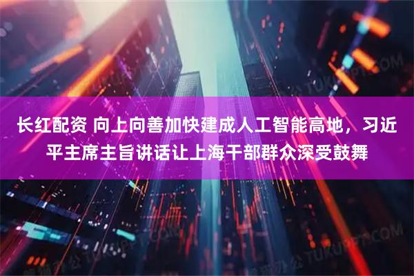 长红配资 向上向善加快建成人工智能高地，习近平主席主旨讲话让上海干部群众深受鼓舞