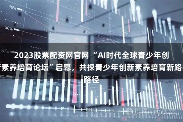 2023股票配资网官网 “AI时代全球青少年创新素养培育论坛”启幕，共探青少年创新素养培育新路径