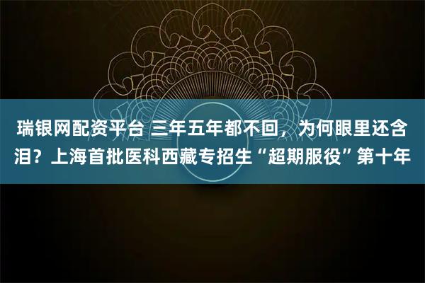 瑞银网配资平台 三年五年都不回，为何眼里还含泪？上海首批医科西藏专招生“超期服役”第十年