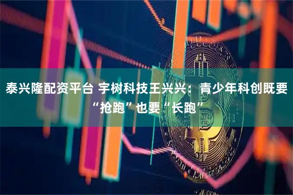 泰兴隆配资平台 宇树科技王兴兴：青少年科创既要“抢跑”也要“长跑”
