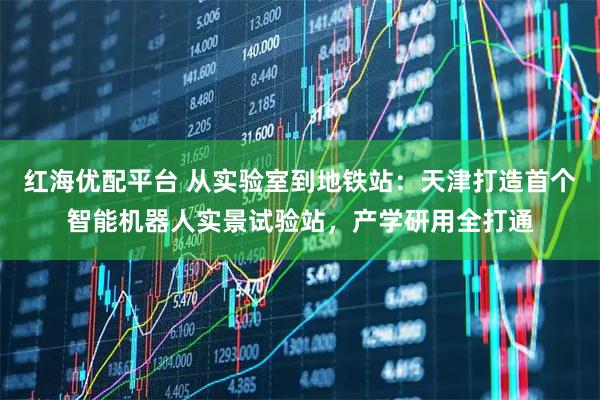 红海优配平台 从实验室到地铁站：天津打造首个智能机器人实景试验站，产学研用全打通