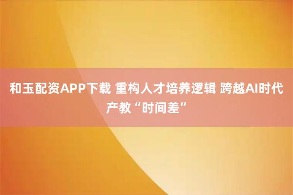 和玉配资APP下载 重构人才培养逻辑 跨越AI时代产教“时间差”