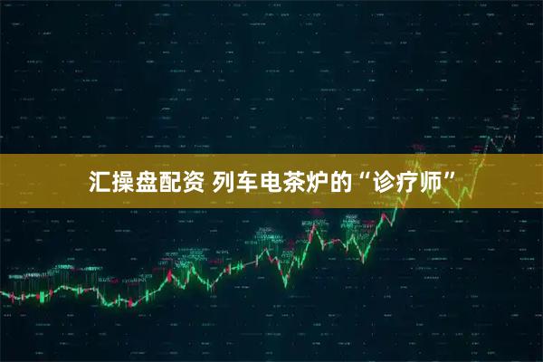 汇操盘配资 列车电茶炉的“诊疗师”