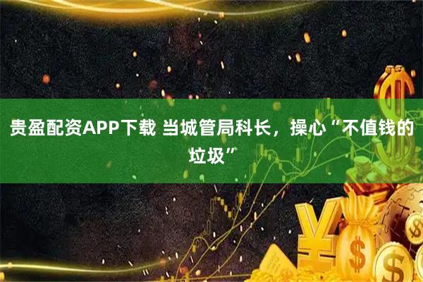 贵盈配资APP下载 当城管局科长，操心“不值钱的垃圾”